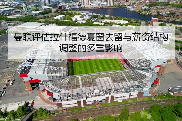 曼联评估拉什福德夏窗去留与薪资结构调整的多重影响