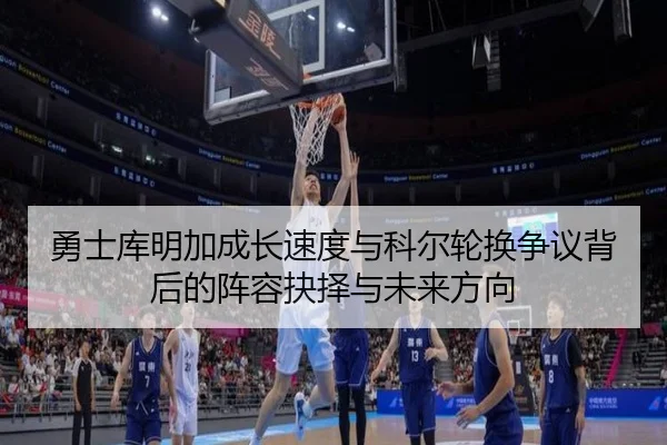 勇士库明加成长速度与科尔轮换争议背后的阵容抉择与未来方向